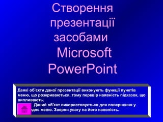Створення
              презентації
               засобами
              Microsoft
             PowerPoint
Деякі об'єкти даної презентації виконують функції пунктів
меню, що розкриваються, тому перевір наявність підказок, що
випливають.
        Даний об'єкт використовується для повернення у
попереднє меню. Зверни увагу на його наявність.
 
