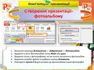 Створення презентації-
фотоальбому
Комп'ютерні презентації
1. Виконати команду Вставлення — Зображення — Фотоальбом.
2. Відкрити у вікні Фотоальбом папку Файл або диск.
3. Відкрити папку з фотографіями, які ви хочете включити в фотоальбом.
4. Виділити потрібні файли та вибрати кнопку Вставити.
5. Повторити пункти 2-4 для вставки до фотоальбому інших фотографій
 