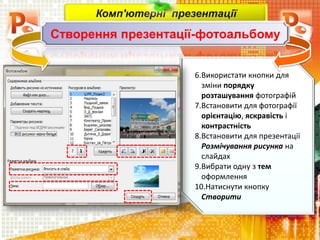6.Використати кнопки для
зміни порядку
розташування фотографій
7.Встановити для фотографії
орієнтацію, яскравість і
контрастність
8.Встановити для презентації
Розмічування рисунка на
слайдах
9.Вибрати одну з тем
оформлення
10.Натиснути кнопку
Створити
Комп'ютерні презентації
Створення презентації-фотоальбому
 