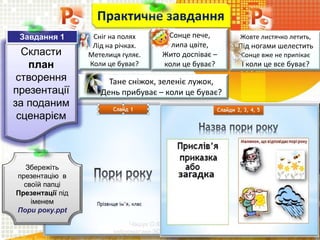 Чашук О.Ф., вчитель
інформатики ЗОШ№23, м.Луцьк
Скласти
план
створення
презентації
за поданим
сценарієм
Практичне завдання
Збережіть
презентацію в
своїй папці
Презентації під
іменем
Пори року.ppt
Завдання 1 Сніг на полях
Лід на річках.
Метелиця гуляє.
Коли це буває?
Тане сніжок, зеленіє лужок,
День прибуває – коли це буває?
Сонце пече,
липа цвіте,
Жито доспіває –
коли це буває?
Жовте листячко летить,
Під ногами шелестить
Сонце вже не припікає
І коли це все буває?
 