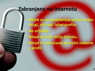 Zabranjeno na internetu
• Nikad se ne predstavljaj se kao netko
drugi, niti radi lažne profile.
• Ne vrijeđaj.
• Nikad ne traži ničiju lozinku.
• Nikad ne pokušavaj provaliti nekome
u profil.

 