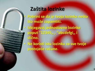 Zaštita lozinke
• Pobrini se da je tvoja lozinka nešto
što može zapamtiti.
• Izbjegavaj jednostavne lozinke
poput “12345,, , “abcdefgi,, i
slično.
• Ne koristi istu lozinku za sve tvoje
postojeće račune.

 