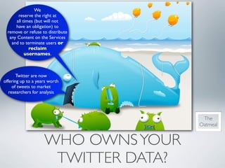 We
       reserve the right at
      all times (but will not
      have an obligation) to
  remove or refuse to distribute
   any Content on the Services
    and to terminate users or
             reclaim
           usernames.



       Twitter are now
offering up to a years worth
     of tweets to market
   researchers for analysis




                                      The
                                     Oatmeal


                    WHO OWNS YOUR
                     TWITTER DATA?
 