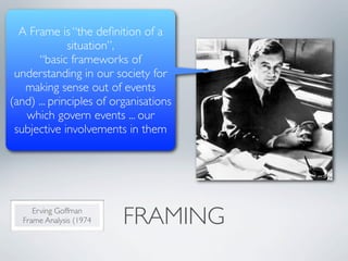 A Frame is “the deﬁnition of a
              situation”,
      “basic frameworks of
 understanding in our society for
   making sense out of events
(and) ... principles of organisations
   which govern events ... our
 subjective involvements in them




      Erving Goffman
   Frame Analysis (1974   FRAMING
 