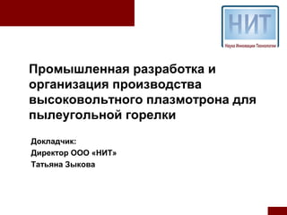 Промышленная разработка и
организация производства
высоковольтного плазмотрона для
пылеугольной горелки
Докладчик:
Директор ООО «НИТ»
Татьяна Зыкова
 