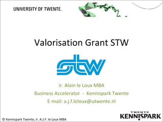 Valorisation Grant STW ir. Alain le Loux MBA Business Accelerator  -  Kennispark Twente E-mail: a.j.f.leloux@utwente.nl © Kennispark Twente, ir. A.J.F. le Loux MBA 