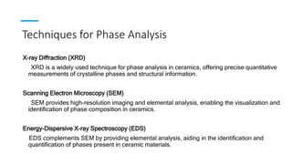 Techniques for Phase Analysis
X-ray Diffraction (XRD)
XRD is a widely used technique for phase analysis in ceramics, offering precise quantitative
measurements of crystalline phases and structural information.
Scanning Electron Microscopy (SEM)
SEM provides high-resolution imaging and elemental analysis, enabling the visualization and
identification of phase composition in ceramics.
Energy-Dispersive X-ray Spectroscopy (EDS)
EDS complements SEM by providing elemental analysis, aiding in the identification and
quantification of phases present in ceramic materials.
 