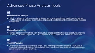 Advanced Phase Analysis Tools
01
Microstructural Analysis
• Utilizing advanced microscopy techniques, such as transmission electron microscopy
(TEM), allows for detailed examination of phase boundaries and microstructural features
in ceramics.
02
Raman Spectroscopy
• Raman spectroscopy offers non-destructive phase identification and structural analysis,
providing valuable insights into the composition and properties of ceramic materials.
03
Thermal Analysis
• Differential scanning calorimetry (DSC) and thermogravimetric analysis (TGA) aid in
understanding phase transformations and thermal behavior of ceramics, contributing to
comprehensive phase analysis.
 