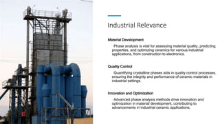 Industrial Relevance
Material Development
Phase analysis is vital for assessing material quality, predicting
properties, and optimizing ceramics for various industrial
applications, from construction to electronics.
Quality Control
Quantifying crystalline phases aids in quality control processes,
ensuring the integrity and performance of ceramic materials in
industrial settings.
Innovation and Optimization
Advanced phase analysis methods drive innovation and
optimization in material development, contributing to
advancements in industrial ceramic applications.
 