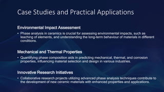 Case Studies and Practical Applications
Environmental Impact Assessment
• Phase analysis in ceramics is crucial for assessing environmental impacts, such as
leaching of elements, and understanding the long-term behaviour of materials in different
conditions.
Mechanical and Thermal Properties
• Quantifying phase composition aids in predicting mechanical, thermal, and corrosion
properties, influencing material selection and design in various industries.
Innovative Research Initiatives
• Collaborative research projects utilizing advanced phase analysis techniques contribute to
the development of new ceramic materials with enhanced properties and applications.
 