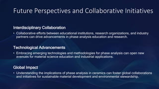 Future Perspectives and Collaborative Initiatives
Interdisciplinary Collaboration
• Collaborative efforts between educational institutions, research organizations, and industry
partners can drive advancements in phase analysis education and research.
Technological Advancements
• Embracing emerging technologies and methodologies for phase analysis can open new
avenues for material science education and industrial applications.
Global Impact
• Understanding the implications of phase analysis in ceramics can foster global collaborations
and initiatives for sustainable material development and environmental stewardship.
 