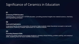 Significance of Ceramics in Education
01
Enhancing STEM Education
Ceramics play a crucial role in STEM education, providing practical insights into material science, chemistry,
and engineering principles.
02
Real-world Applications
Understanding the phase composition of ceramics helps students relate theoretical concepts to real-world
applications, fostering a deeper appreciation for material analysis.
03
Promoting Research Skills
Introducing phase analysis encourages students to develop critical thinking, problem-solving, and analytical
skills, preparing them for future scientific endeavours.
 