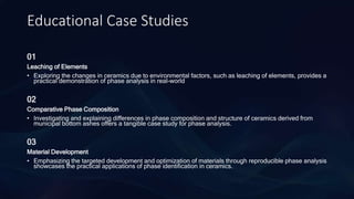 Educational Case Studies
01
Leaching of Elements
• Exploring the changes in ceramics due to environmental factors, such as leaching of elements, provides a
practical demonstration of phase analysis in real-world
02
Comparative Phase Composition
• Investigating and explaining differences in phase composition and structure of ceramics derived from
municipal bottom ashes offers a tangible case study for phase analysis.
03
Material Development
• Emphasizing the targeted development and optimization of materials through reproducible phase analysis
showcases the practical applications of phase identification in ceramics.
 