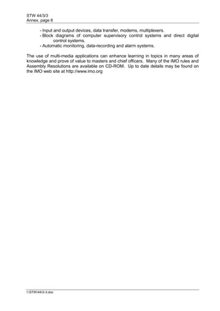 STW 44/3/3
Annex, page 8
I:STW443-3.doc
- Input and output devices, data transfer, modems, multiplexers.
- Block diagrams of computer supervisory control systems and direct digital
control systems.
- Automatic monitoring, data-recording and alarm systems.
The use of multi-media applications can enhance learning in topics in many areas of
knowledge and prove of value to masters and chief officers. Many of the IMO rules and
Assembly Resolutions are available on CD-ROM. Up to date details may be found on
the IMO web site at http://www.imo.org
 
