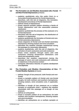 STW 44/3/3
Annex, page 100
I:STW443-3.doc
2.2 The Formation of, and Weather Associated with, Frontal
and Non-Frontal Depressions (2 hours)
R1
- explains qualitatively why the polar front is a
favourable breeding ground for frontal depressions
- describes, with the aid of diagrams, the formation,
development and decay of frontal depressions
- defines 'family of depressions'
- draws atypical synoptic pattern showing a family of
frontal depressions and the associated pressure
distribution
- explains qualitatively the process of the occlusion of a
frontal depression
- describes with the aid of diagrams, the distribution of
weather in a depression
- explains qualitatively the formation of frontal and non-
frontal secondary depressions
- draws diagrams of frontal and non-frontal secondary
depressions showing isobars and wind circulation
- describes the weather changes experienced during
the passage of a secondary depression
- explains qualitatively, with the aid of diagrams, the
formation of warm occlusions and cold occlusions
- draws cross sections through warm and cold
occlusions showing temperature distribution, and
cloud and precipitation areas
- describes the weather experienced during the
passage of warm and cold occlusions with reference
to objectives in the previous section
- compares alternative theories of cyclonic development
since Bjerknes
2.3 The Formation and Weather Characteristics of Non-
Frontal Weather Systems (2 hours)
R1
- defines 'trough of low pressure', both frontal and non-
frontal
- draws a synoptic pattern of frontal and non-frontal
troughs, for both northern and southern hemispheres,
showing isobars, wind circulation and, if applicable,
front
- identifies a trough of low pressure on a surface
synoptic or prognostic chart - explains the weather
associated with the passage of a trough of low
pressure
- defines an anticyclone
- draws a synoptic pattern of an anticyclone, for both
northern and southern hemispheres, showing isobars
and wind circulation
- identifies an anticyclone on a surface synoptic or
 