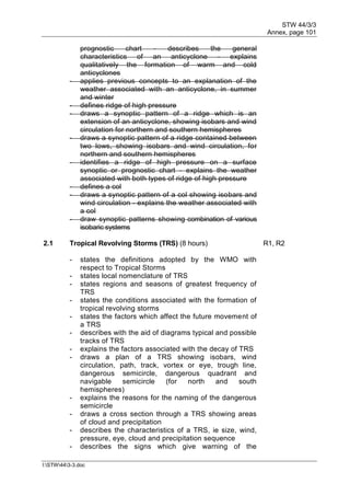 STW 44/3/3
Annex, page 101
I:STW443-3.doc
prognostic chart - describes the general
characteristics of an anticyclone - explains
qualitatively the formation of warm and cold
anticyclones
- applies previous concepts to an explanation of the
weather associated with an anticyclone, in summer
and winter
- defines ridge of high pressure
- draws a synoptic pattern of a ridge which is an
extension of an anticyclone, showing isobars and wind
circulation for northern and southern hemispheres
- draws a synoptic pattern of a ridge contained between
two lows, showing isobars and wind circulation, for
northern and southern hemispheres
- identifies a ridge of high pressure on a surface
synoptic or prognostic chart - explains the weather
associated with both types of ridge of high pressure
- defines a col
- draws a synoptic pattern of a col showing isobars and
wind circulation - explains the weather associated with
a col
- draw synoptic patterns showing combination of various
isobaric systems
2.1 Tropical Revolving Storms (TRS) (8 hours) R1, R2
- states the definitions adopted by the WMO with
respect to Tropical Storms
- states local nomenclature of TRS
- states regions and seasons of greatest frequency of
TRS
- states the conditions associated with the formation of
tropical revolving storms
- states the factors which affect the future movement of
a TRS
- describes with the aid of diagrams typical and possible
tracks of TRS
- explains the factors associated with the decay of TRS
- draws a plan of a TRS showing isobars, wind
circulation, path, track, vortex or eye, trough line,
dangerous semicircle, dangerous quadrant and
navigable semicircle (for north and south
hemispheres)
- explains the reasons for the naming of the dangerous
semicircle
- draws a cross section through a TRS showing areas
of cloud and precipitation
- describes the characteristics of a TRS, ie size, wind,
pressure, eye, cloud and precipitation sequence
- describes the signs which give warning of the
 