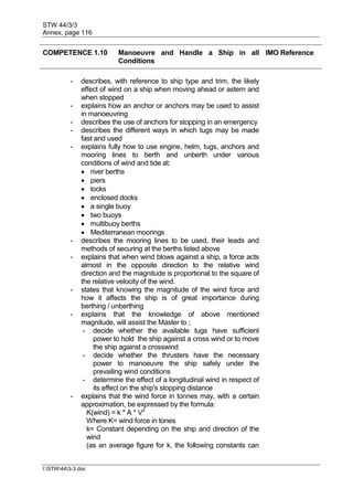 STW 44/3/3
Annex, page 116
I:STW443-3.doc
COMPETENCE 1.10 Manoeuvre and Handle a Ship in all
Conditions
IMO Reference
- describes, with reference to ship type and trim, the likely
effect of wind on a ship when moving ahead or astern and
when stopped
- explains how an anchor or anchors may be used to assist
in manoeuvring
- describes the use of anchors for stopping in an emergency
- describes the different ways in which tugs may be made
fast and used
- explains fully how to use engine, helm, tugs, anchors and
mooring lines to berth and unberth under various
conditions of wind and tide at:
 river berths
 piers
 locks
 enclosed docks
 a single buoy
 two buoys
 multibuoy berths
 Mediterranean moorings
- describes the mooring lines to be used, their leads and
methods of securing at the berths listed above
- explains that when wind blows against a ship, a force acts
almost in the opposite direction to the relative wind
direction and the magnitude is proportional to the square of
the relative velocity of the wind.
- states that knowing the magnitude of the wind force and
how it affects the ship is of great importance during
berthing / unberthing
- explains that the knowledge of above mentioned
magnitude, will assist the Master to ;
- decide whether the available tugs have sufficient
power to hold the ship against a cross wind or to move
the ship against a crosswind
- decide whether the thrusters have the necessary
power to manoeuvre the ship safely under the
prevailing wind conditions
- determine the effect of a longitudinal wind in respect of
its effect on the ship's stopping distance
- explains that the wind force in tonnes may, with a certain
approximation, be expressed by the formula:
K(wind) = k * A * V2
Where K= wind force in tones
k= Constant depending on the ship and direction of the
wind
(as an average figure for k, the following constants can
 
