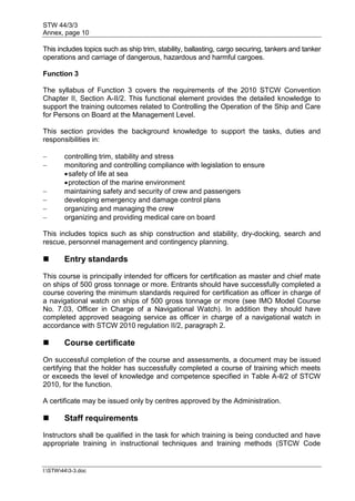 STW 44/3/3
Annex, page 10
I:STW443-3.doc
This includes topics such as ship trim, stability, ballasting, cargo securing, tankers and tanker
operations and carriage of dangerous, hazardous and harmful cargoes.
Function 3
The syllabus of Function 3 covers the requirements of the 2010 STCW Convention
Chapter II, Section A-II/2. This functional element provides the detailed knowledge to
support the training outcomes related to Controlling the Operation of the Ship and Care
for Persons on Board at the Management Level.
This section provides the background knowledge to support the tasks, duties and
responsibilities in:
 controlling trim, stability and stress
 monitoring and controlling compliance with legislation to ensure
safety of life at sea
protection of the marine environment
 maintaining safety and security of crew and passengers
 developing emergency and damage control plans
 organizing and managing the crew
 organizing and providing medical care on board
This includes topics such as ship construction and stability, dry-docking, search and
rescue, personnel management and contingency planning.
 Entry standards
This course is principally intended for officers for certification as master and chief mate
on ships of 500 gross tonnage or more. Entrants should have successfully completed a
course covering the minimum standards required for certification as officer in charge of
a navigational watch on ships of 500 gross tonnage or more (see IMO Model Course
No. 7.03, Officer in Charge of a Navigational Watch). In addition they should have
completed approved seagoing service as officer in charge of a navigational watch in
accordance with STCW 2010 regulation II/2, paragraph 2.
 Course certificate
On successful completion of the course and assessments, a document may be issued
certifying that the holder has successfully completed a course of training which meets
or exceeds the level of knowledge and competence specified in Table A-ll/2 of STCW
2010, for the function.
A certificate may be issued only by centres approved by the Administration.
 Staff requirements
Instructors shall be qualified in the task for which training is being conducted and have
appropriate training in instructional techniques and training methods (STCW Code
 