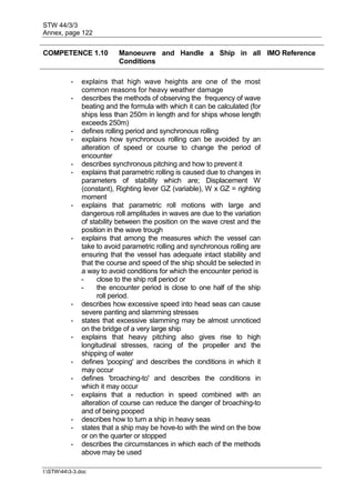 STW 44/3/3
Annex, page 122
I:STW443-3.doc
COMPETENCE 1.10 Manoeuvre and Handle a Ship in all
Conditions
IMO Reference
- explains that high wave heights are one of the most
common reasons for heavy weather damage
- describes the methods of observing the frequency of wave
beating and the formula with which it can be calculated (for
ships less than 250m in length and for ships whose length
exceeds 250m)
- defines rolling period and synchronous rolling
- explains how synchronous rolling can be avoided by an
alteration of speed or course to change the period of
encounter
- describes synchronous pitching and how to prevent it
- explains that parametric rolling is caused due to changes in
parameters of stability which are; Displacement W
(constant), Righting lever GZ (variable), W x GZ = righting
moment
- explains that parametric roll motions with large and
dangerous roll amplitudes in waves are due to the variation
of stability between the position on the wave crest and the
position in the wave trough
- explains that among the measures which the vessel can
take to avoid parametric rolling and synchronous rolling are
ensuring that the vessel has adequate intact stability and
that the course and speed of the ship should be selected in
a way to avoid conditions for which the encounter period is
- close to the ship roll period or
- the encounter period is close to one half of the ship
roll period.
- describes how excessive speed into head seas can cause
severe panting and slamming stresses
- states that excessive slamming may be almost unnoticed
on the bridge of a very large ship
- explains that heavy pitching also gives rise to high
longitudinal stresses, racing of the propeller and the
shipping of water
- defines 'pooping' and describes the conditions in which it
may occur
- defines 'broaching-to' and describes the conditions in
which it may occur
- explains that a reduction in speed combined with an
alteration of course can reduce the danger of broaching-to
and of being pooped
- describes how to turn a ship in heavy seas
- states that a ship may be hove-to with the wind on the bow
or on the quarter or stopped
- describes the circumstances in which each of the methods
above may be used
 