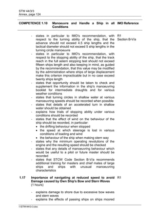 STW 44/3/3
Annex, page 124
I:STW443-3.doc
COMPETENCE 1.10 Manoeuvre and Handle a Ship in all
Conditions
IMO Reference
- states in particular to IMO's recommendation, with
respect to the turning ability of the ship, that the
advance should not exceed 4.5 ship lengths and the
tactical diameter should not exceed 5 ship lengths in the
turning circle manoeuvre
R1
Section B-V/a
- states in particular to IMO's recommendation, with
respect to the stopping ability of the ship, that the track
reach in the full astern stopping test should not exceed
fifteen ships length and also keeping in mind, as guided
by the recommendation, that this value may be modified
by the administration where ships of large displacement
make this criterion impracticable but in no case exceed
twenty ships length
- states that opportunity should be taken to check and
supplement the information in the ship's manoeuvring
booklet for intermediate draughts and for various
weather conditions
- states that turning circles in shallow water at various
manoeuvring speeds should be recorded when possible
- states that details of an accelerated turn in shallow
water should be obtained
- explains how trials of stopping ability under various
conditions should be recorded
- states that the effect of wind on the behaviour of the
ship should be recorded, in particular:
 the drifting behaviour when stopped
 the speed at which steerage is lost in various
conditions of loading and wind
 the behaviour of the ship when making stern way
- states why the minimum operating revolutions of the
engine and the resulting speed should be checked
- states that any details of manoeuvring behaviour which
would be useful to a pilot or future master should be
recorded
- states that STCW Code Section B-V/a recommends
additional training for masters and chief mates of large
ships and ships with unusual manoeuvring
characteristics
1.17 Importance of navigating at reduced speed to avoid
Damage caused by Own Ship's Bow and Stern Waves
(1 hours)
R1
- explains damage to shore due to excessive bow waves
and stern waves
- explains the effects of passing ships on ships moored
 