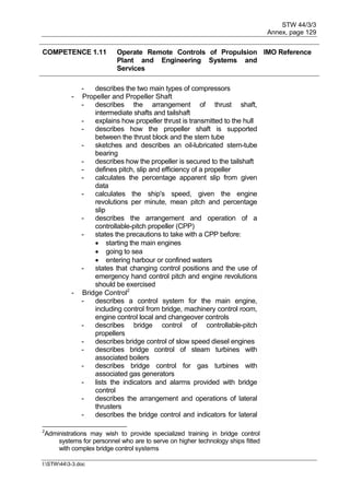 STW 44/3/3
Annex, page 129
I:STW443-3.doc
COMPETENCE 1.11 Operate Remote Controls of Propulsion
Plant and Engineering Systems and
Services
IMO Reference
- describes the two main types of compressors
- Propeller and Propeller Shaft
- describes the arrangement of thrust shaft,
intermediate shafts and tailshaft
- explains how propeller thrust is transmitted to the hull
- describes how the propeller shaft is supported
between the thrust block and the stern tube
- sketches and describes an oil-lubricated stern-tube
bearing
- describes how the propeller is secured to the tailshaft
- defines pitch, slip and efficiency of a propeller
- calculates the percentage apparent slip from given
data
- calculates the ship's speed, given the engine
revolutions per minute, mean pitch and percentage
slip
- describes the arrangement and operation of a
controllable-pitch propeller (CPP)
- states the precautions to take with a CPP before:
 starting the main engines
 going to sea
 entering harbour or confined waters
- states that changing control positions and the use of
emergency hand control pitch and engine revolutions
should be exercised
- Bridge Control2
- describes a control system for the main engine,
including control from bridge, machinery control room,
engine control local and changeover controls
- describes bridge control of controllable-pitch
propellers
- describes bridge control of slow speed diesel engines
- describes bridge control of steam turbines with
associated boilers
- describes bridge control for gas turbines with
associated gas generators
- lists the indicators and alarms provided with bridge
control
- describes the arrangement and operations of lateral
thrusters
- describes the bridge control and indicators for lateral
2
Administrations may wish to provide specialized training in bridge control
systems for personnel who are to serve on higher technology ships fitted
with complex bridge control systems
 