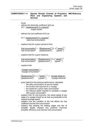 STW 44/3/3
Annex, page 135
I:STW443-3.doc
COMPETENCE 1.11 Operate Remote Controls of Propulsion
Plant and Engineering Systems and
Services
IMO Reference
thrust
- defines the Admiralty coefficient (AC) as:
AC = (displacement) ⅔ x (speed)3
engine power
- defines the fuel coefficient (FC) as:
FC = (displacement) ⅔ x (speed) 3
daily fuel consumption
- explains that for a given period of time:
fuel consumption1
= displacement1
⅔ x speed 1 3
fuel consumption2
displacement2
speed 2
- explains that for a given distance:
fuel consumption1
= displacement1
⅔ x speed1 2
fuel consumption2
displacement2
speed 2
- explains that:
Voyage consumption1
=
Voyage consumption 2
displacement1
⅔ x speed1 2
X Voyage distance1
displacement2
speed 2
Voyage distance2
- given data from the previous performance, calculates:
- the daily consumption at service speed
- the bunker fuel required for a voyage
- the speed for a given daily consumption
- the reduced speed required to complete a voyage
with a given consumption
- explains that, for fuel economy, the actual speed at any
stage of a voyage should be as near as practicable to the
required average speed
- explains how the condition of the hull affects the fuel
coefficient and the fuel consumption
- explains that keeping the leading edges and tips of
propeller blades dressed and polished improves
propeller efficiency and reduces fuel consumption
 