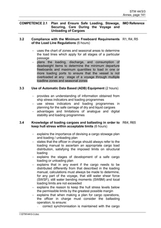 STW 44/3/3
Annex, page 141
I:STW443-3.doc
COMPETENCE 2.1 Plan and Ensure Safe Loading, Stowage,
Securing, Care During the Voyage and
Unloading of Cargoes
IMO Reference
3.2 Compliance with the Minimum Freeboard Requirements
of the Load Line Regulations (6 hours)
R1, R4, R5
 uses the chart of zones and seasonal areas to determine
the load lines which apply for all stages of a particular
passage
 plans the loading, discharge, and consumption of
deadweight items to determine the minimum departure
freeboards and maximum quantities to load in one or
more loading ports to ensure that the vessel is not
overloaded at any stage of a voyage through multiple
loadline zones and seasonal zones
3.3 Use of Automatic Data Based (ADB) Equipment (2 hours)
 provides an understanding of information obtained from
ship stress indicators and loading programmes
 use stress indicators and loading programmes in
planning for the safe carriage of dry and liquid cargoes
 advantages and limitations of analogue and digital
stability and loading programmes
3.4 Knowledge of loading cargoes and ballasting in order to
keep hull stress within acceptable limits (6 hours)
R64, R65
 explains the importance of devising a cargo stowage plan
and loading / unloading plan
 states that the officer in charge should always refer to the
loading manual to ascertain an appropriate cargo load
distribution, satisfying the imposed limits on structural
loading
 explains the stages of development of a safe cargo
loading or unloading plan
 explains that in any event if the cargo needs to be
distributed differently from that described in the loading
manual, calculations must always be made to determine,
for any part of the voyage, that still water shear force
(SWSF), still water bending moments (SWBM) and local
loading limits are not exceeded
 explains the reason to keep the hull stress levels below
the permissible limits by the greatest possible margin
 explains that when making a plan for cargo operations,
the officer in charge must consider the ballasting
operation, to ensure:
- correct synchronisation is maintained with the cargo
 