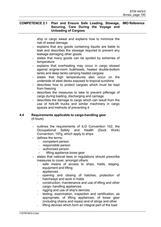 STW 44/3/3
Annex, page 145
I:STW443-3.doc
COMPETENCE 2.1 Plan and Ensure Safe Loading, Stowage,
Securing, Care During the Voyage and
Unloading of Cargoes
IMO Reference
ship or cargo sweat and explains how to minimize the
risk of sweat damage
 explains that any goods containing liquids are liable to
leak and describes the stowage required to prevent any
leakage damaging other goods
 states that many goods can be spoiled by extremes of
temperature
 explains that overheating may occur in cargo stowed
against engine-room bulkheads, heated double-bottom
tanks and deep tanks carrying heated cargoes
 states that high temperatures also occur on the
underside of steel decks exposed to tropical sunshine
 describes how to protect cargoes which must be kept
from freezing
 describes the measures to take to prevent pilferage of
cargo during loading, discharging and carriage
 describes the damage to cargo which can result from the
use of fork-lift trucks and similar machinery in cargo
spaces and methods of preventing it
4.4 Requirements applicable to cargo-handling gear
(4 hours)
 outlines the requirements of ILO Convention 152, the
Occupational Safety and Health (Dock Work)
Convention, 197g, which apply to ships
 defines the terms:
- competent person
- responsible person
- authorized person
- lifting appliance loose gear
 states that national laws or regulations should prescribe
measures to cover, amongst others:
- safe means of access to ships, holds, staging,
equipment and lifting
- appliances
- opening and closing of hatches, protection of
hatchways and work in holds
- construction, maintenance and use of lifting and other
cargo- handling appliances
- rigging and use of ship's derricks
- testing, examination, inspection and certification, as
appropriate, of lifting appliances, of loose gear
(including chains and ropes) and of slings and other
- lifting devices which form an integral part of the load
 