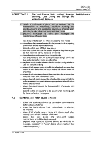 STW 44/3/3
Annex, page 147
I:STW443-3.doc
COMPETENCE 2.1 Plan and Ensure Safe Loading, Stowage,
Securing, Care During the Voyage and
Unloading of Cargoes
IMO Reference
 develops maintenance plans and procedures for the
maintenance of machinery, structure, running and
standing rigging and associated equipment of cargo gear,
including blocks, shackles, wire and fibre ropes
 provides instruction to crew and manages the
maintenance of cargo gear
 lists the points to look for when inspecting wire ropes
 describes the amendments to be made to the rigging
plan when a wire rope is renewed
 describes the care of fibre guy ropes
 lists the points to look for when inspects ing fibre ropes
so that potential safety risks are identified
 describes the maintenance of cargo blocks
 lists the points to look for during inspects cargo blocks so
that potential safety risks are identified
 explains that blocks should be lubricated daily while in
use for cargo handling
 states that loose gear should be checked to see that
there is no distortion to such items as chain links or
shackles
 states that shackles should be checked to ensure that
they are fitted with the correct pins
 states that all gear should be checked to ensure that the
safe working load and, where appropriate, identification
marks are readable
 states the requirements for the annealing of wrought iron
loose gear
 describes the precautions to be taken when working aloft
for the overhaul of cargo gear
4.6 Maintenance of hatch covers (3 hours)
 states that trackways should be cleaned of loose material
before closing hatches
 states that the tension of draw chains should be adjusted
as required
 states that wheels, gears, racks and pinions and other
moving parts should be kept lubricated
 states that side cleats and cross-joint wedge
mechanisms should be kept greased
 explains that hydraulic systems should be checked for
leakage, especially in 'tween-decks where leaked fluid
may damage cargo
 