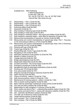 STW 44/3/3
Annex, page 13
I:STW443-3.doc
Available from: IMO Publishing
4 Albert Embankment
London SE1 7SR, UK
Tel: +44 20 7735 7611, Fax: 44 20 7587 3348
Internet Site: http://www.imo.org
V3 Shiphandling — Part 1 (Code No 95)
V4 Shiphandling — Part 2 (Code No 129)
V5 Shiphandling — Part 3 (Code No 321)
V6 Anchoring safely (Code No 928)
V7 Interaction (Code No 13)
V8 Ship handling in following seas (Code No 636)
V9 Ship handling in head seas (Code No 661)
V10 Ship handling in restricted waters - ship squat and shallow (Code No 697)
V11 Ship handling in restricted waters - bank effect & interaction (Code No 748)
V12 Maneuvering characteristics of special car carriers (Code No 696)
V13 Maneuvering and control characteristics of special type ships: Part 1 Focusing
on the wind pressure effect on a PCC (Code No 9985)
V14 Maneuvering and control characteristics of special type ships: Part 2 Anchoring
and mooring of a PCC (Code No 9986)
V15 Working with tugs (Code No 972)
V16 Tractor tugs (Code No 165)
V17 Shiphandling with Tractor Tugs (Code No 359)
V18 Navigating in ICE (Code No 927)
V19 Helicopter operations at sea (edition 2) (Code No 704)
V20 Margins of safety (Code No 73)
V21 Voyage planning (Code No 758)
V22 Bridge watchkeeping (Code No 497)
V23 Master/pilot relationship (Code No 498)
V24 Accident prevention - the human factor (Code No 637)
V25 Emergency procedures (Code No 638)
V26 Navigational charts & associated publications (Code No 639)
V27 Working with VTS (Code No 640)
V28 Five case studies (Code No 781)
V29 Shipping Casualty Emergency response (Code No 467)
V30 Safer mooring (Code No 997)
V31 Theory of mooring - edition 4 (Code No 1104)
V32 Safe mooring practice- edition 4 (Code No 1105)
V33 Maintenance of mooring systems - edition 4 (Code No 1106)
V34 Pilot on board! working together (Code No 945)
V35 Basic instincts (passenger mustering & crowd control) (Code No 603)
V36 The cold and heavy weather file (Code No 626)
V37 Meteorology for safe navigation in cyclones (Code No 695)
V38 Wind, waves and storms Part 1 - understanding weather system (Code No 738)
V39 Wind waves and storms Part 2 - coping with hazardous weather (Code No 743)
V40 AIS - automatic identification systems (Code No 926)
V41 The safe use of electronic charts (Code No 705)
V42 Target tracking devices (Code No 948)
V43 Gyro compass - Part 1 (Code No 9897)
V44 Gyro compass - Part 2 (Code No 9898)
 