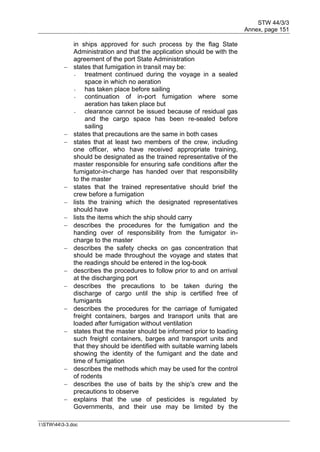 STW 44/3/3
Annex, page 151
I:STW443-3.doc
in ships approved for such process by the flag State
Administration and that the application should be with the
agreement of the port State Administration
 states that fumigation in transit may be:
- treatment continued during the voyage in a sealed
space in which no aeration
- has taken place before sailing
- continuation of in-port fumigation where some
aeration has taken place but
- clearance cannot be issued because of residual gas
and the cargo space has been re-sealed before
sailing
 states that precautions are the same in both cases
 states that at least two members of the crew, including
one officer, who have received appropriate training,
should be designated as the trained representative of the
master responsible for ensuring safe conditions after the
fumigator-in-charge has handed over that responsibility
to the master
 states that the trained representative should brief the
crew before a fumigation
 lists the training which the designated representatives
should have
 lists the items which the ship should carry
 describes the procedures for the fumigation and the
handing over of responsibility from the fumigator in-
charge to the master
 describes the safety checks on gas concentration that
should be made throughout the voyage and states that
the readings should be entered in the log-book
 describes the procedures to follow prior to and on arrival
at the discharging port
 describes the precautions to be taken during the
discharge of cargo until the ship is certified free of
fumigants
 describes the procedures for the carriage of fumigated
freight containers, barges and transport units that are
loaded after fumigation without ventilation
 states that the master should be informed prior to loading
such freight containers, barges and transport units and
that they should be identified with suitable warning labels
showing the identity of the fumigant and the date and
time of fumigation
 describes the methods which may be used for the control
of rodents
 describes the use of baits by the ship's crew and the
precautions to observe
 explains that the use of pesticides is regulated by
Governments, and their use may be limited by the
 