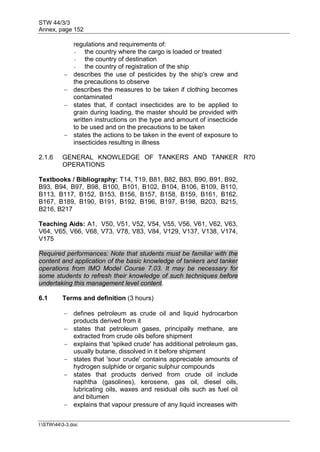 STW 44/3/3
Annex, page 152
I:STW443-3.doc
regulations and requirements of:
- the country where the cargo is loaded or treated
- the country of destination
- the country of registration of the ship
 describes the use of pesticides by the ship's crew and
the precautions to observe
 describes the measures to be taken if clothing becomes
contaminated
 states that, if contact insecticides are to be applied to
grain during loading, the master should be provided with
written instructions on the type and amount of insecticide
to be used and on the precautions to be taken
 states the actions to be taken in the event of exposure to
insecticides resulting in illness
2.1.6 GENERAL KNOWLEDGE OF TANKERS AND TANKER
OPERATIONS
R70
Textbooks / Bibliography: T14, T19, B81, B82, B83, B90, B91, B92,
B93, B94, B97, B98, B100, B101, B102, B104, B106, B109, B110,
B113, B117, B152, B153, B156, B157, B158, B159, B161, B162,
B167, B189, B190, B191, B192, B196, B197, B198, B203, B215,
B216, B217
Teaching Aids: A1, V50, V51, V52, V54, V55, V56, V61, V62, V63,
V64, V65, V66, V68, V73, V78, V83, V84, V129, V137, V138, V174,
V175
Required performances: Note that students must be familiar with the
content and application of the basic knowledge of tankers and tanker
operations from IMO Model Course 7.03. It may be necessary for
some students to refresh their knowledge of such techniques before
undertaking this management level content.
6.1 Terms and definition (3 hours)
 defines petroleum as crude oil and liquid hydrocarbon
products derived from it
 states that petroleum gases, principally methane, are
extracted from crude oils before shipment
 explains that 'spiked crude' has additional petroleum gas,
usually butane, dissolved in it before shipment
 states that 'sour crude' contains appreciable amounts of
hydrogen sulphide or organic sulphur compounds
 states that products derived from crude oil include
naphtha (gasolines), kerosene, gas oil, diesel oils,
lubricating oils, waxes and residual oils such as fuel oil
and bitumen
 explains that vapour pressure of any liquid increases with
 