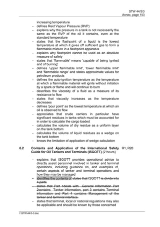 STW 44/3/3
Annex, page 153
I:STW443-3.doc
increasing temperature
 defines Reid Vapour Pressure (RVP)
 explains why the pressure in a tank is not necessarily the
same as the RVP of the oil it contains, even at the
standard temperature
 states that the flashpoint of a liquid is the lowest
temperature at which it gives off sufficient gas to form a
flammable mixture in a flashpoint apparatus
 explains why flashpoint cannot be used as an absolute
measure of safety
 states that 'flammable' means 'capable of being ignited
and of burning'
 defines 'upper flammable limit', 'lower flammable limit'
and 'flammable range' and states approximate values for
petroleum products
 defines the auto-ignition temperature as the temperature
at which a flammable material will ignite without initiation
by a spark or flame and will continue to burn
 describes the viscosity of a fluid as a measure of its
resistance to flow
 states that viscosity increases as the temperature
decreases
 defines 'pour point' as the lowest temperature at which an
oil is observed to flow
 appreciates that crude carriers in particular have
significant residues in tanks which must be accounted for
in order to calculate the cargo loaded
 calculates the volume of dry residue as a uniform layer
on the tank bottom
 calculates the volume of liquid residues as a wedge on
the tank bottom
 knows the limitation of application of wedge calculation
6.2 Contents and Application of the International Safety
Guide for Oil Tankers and Terminals (ISGOTT) (2 hours)
R1, R28
 explains that ISGOTT provides operational advice to
directly assist personnel involved in tanker and terminal
operations, including guidance on, and examples of,
certain aspects of tanker and terminal operations and
how they may be managed
 identifies the contents of states that ISGOTT is divide into
4 parts
 states that Part 1deals with General Information Part
2contains Tanker information, part 3 contains Terminal
information and Part 4 contains Management of the
tanker and terminal interface.
 states that terminal, local or national regulations may also
be applicable and should be known by those concerned
 