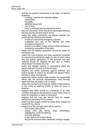 STW 44/3/3
Annex, page 154
I:STW443-3.doc
 outlines the general precautions to be taken on tankers
regarding:
- smoking, matches and cigarette lighters
- naked lights
- the galley
- electrical equipment
- use of tools
- entry to enclosed spaces and pump-rooms
 lists the information which should be exchanged between
the ship and the terminal before arrival
 states that safety procedures are agreed between the
tanker and the terminal and include:
- means of summoning emergency services
- availability and use of fire fighting and other
emergency equipment
- actions to be taken in case of fire or other emergency
- emergency evacuation of the berth
 states that fire fighting equipment should be ready for
immediate use
 states that main engines and other equipment essential
for manoeuvring should be ready for use at short notice
and the written agreement of the terminal and port
authority should be obtained for any work or repairs
which would immobilize the ship
 states that detailed loading or discharging plans are
agreed between the ship and the terminal
 explains that safety measures against pollution and
actions to take in case of an accident are agreed before
transfer of cargo commences
 states that, before starting cargo transfer, the responsible
officer and the terminal representative must formally
agree that they are ready to do so safely
 states that the terminal should be notified of the intention
to use crude oil washing (COW) at least 24 hours in
advance
 explains that tanks should be maintained in an inert
condition throughout all operations except when entry to
tanks for inspection or repair is necessary
 explains that the inert gas should have an oxygen
content not exceeding 5% by volume
 states that the oxygen content of cargo tanks should not
exceed 8% by volume
 explains that the inert-gas plant will be used to:
- inert empty cargo tanks
- supply inert gas during cargo discharging,
deballasting, crude oil washing
- and tank cleaning
- purge tanks prior to gas-freeing
- top-up the pressure when necessary during a voyage
 