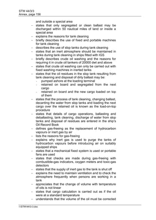 STW 44/3/3
Annex, page 156
I:STW443-3.doc
and outside a special area
 states that only segregated or clean ballast may be
discharged within 50 nautical miles of land or inside a
special area
 explains the reasons for tank cleaning
 briefly describes the use of fixed and portable machines
for tank cleaning
 describes the use of slop tanks during tank cleaning
 states that an inert atmosphere should be maintained in
tanks during tank cleaning in ships fitted with IGS
 briefly describes crude oil washing and the reasons for
requiring it in crude oil tankers of 20000 dwt and above
 states that crude oil washing can only be carried out with
fixed washing machines in inerted tanks
 states that the oil residues in the slop tank resulting from
tank cleaning and disposal of dirty ballast may be:
- pumped ashore at the loading terminal
- retained on board and segregated from the next
cargo
- retained on board and the new cargo loaded on top
of them
 states that the process of tank cleaning, changing ballast,
decanting the water from slop tanks and loading the next
cargo over the retained oil is known as the load-on-top
procedure
 states that details of cargo operations, ballasting and
deballasting, tank cleaning, discharge of water from slop
tanks and disposal of residues are entered in the ship's
Oil Record Book
 defines gas-freeing as the replacement of hydrocarbon
vapours or inert gas by air
 lists the reasons for gas-freeing
 explains why inert gas is used to purge the tanks of
hydrocarbon vapours before introducing air on suitably
equipped ships
 states that a mechanical fixed system is used or portable
fans are used
 states that checks are made during gas-freeing with
combustible-gas indicators, oxygen meters and toxic-gas
detectors
 states that the supply of inert gas to the tank is shut off
 explains the need to maintain ventilation and to check the
atmosphere frequently when persons are working in a
tank
 appreciates that the change of volume with temperature
of oils is not linear
 states that cargo calculation is carried out as if the oil
were at a standard temperature
 understands that the volume of the oil must be corrected
 