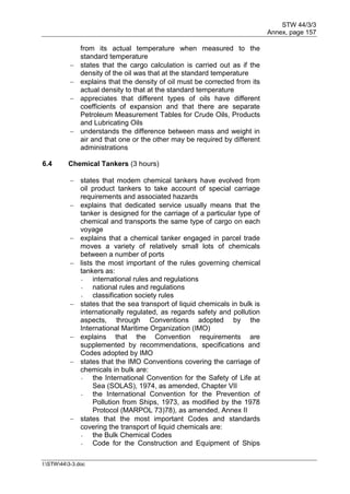 STW 44/3/3
Annex, page 157
I:STW443-3.doc
from its actual temperature when measured to the
standard temperature
 states that the cargo calculation is carried out as if the
density of the oil was that at the standard temperature
 explains that the density of oil must be corrected from its
actual density to that at the standard temperature
 appreciates that different types of oils have different
coefficients of expansion and that there are separate
Petroleum Measurement Tables for Crude Oils, Products
and Lubricating Oils
 understands the difference between mass and weight in
air and that one or the other may be required by different
administrations
6.4 Chemical Tankers (3 hours)
 states that modem chemical tankers have evolved from
oil product tankers to take account of special carriage
requirements and associated hazards
 explains that dedicated service usually means that the
tanker is designed for the carriage of a particular type of
chemical and transports the same type of cargo on each
voyage
 explains that a chemical tanker engaged in parcel trade
moves a variety of relatively small lots of chemicals
between a number of ports
 lists the most important of the rules governing chemical
tankers as:
- international rules and regulations
- national rules and regulations
- classification society rules
 states that the sea transport of liquid chemicals in bulk is
internationally regulated, as regards safety and pollution
aspects, through Conventions adopted by the
International Maritime Organization (IMO)
 explains that the Convention requirements are
supplemented by recommendations, specifications and
Codes adopted by IMO
 states that the IMO Conventions covering the carriage of
chemicals in bulk are:
- the International Convention for the Safety of Life at
Sea (SOLAS), 1974, as amended, Chapter VII
- the International Convention for the Prevention of
Pollution from Ships, 1973, as modified by the 1978
Protocol (MARPOL 73)78), as amended, Annex II
 states that the most important Codes and standards
covering the transport of liquid chemicals are:
- the Bulk Chemical Codes
- Code for the Construction and Equipment of Ships
 