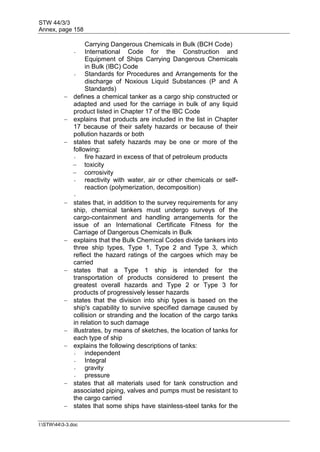 STW 44/3/3
Annex, page 158
I:STW443-3.doc
Carrying Dangerous Chemicals in Bulk (BCH Code)
- International Code for the Construction and
Equipment of Ships Carrying Dangerous Chemicals
in Bulk (IBC) Code
- Standards for Procedures and Arrangements for the
discharge of Noxious Liquid Substances (P and A
Standards)
 defines a chemical tanker as a cargo ship constructed or
adapted and used for the carriage in bulk of any liquid
product listed in Chapter 17 of the IBC Code
 explains that products are included in the list in Chapter
17 because of their safety hazards or because of their
pollution hazards or both
 states that safety hazards may be one or more of the
following:
- fire hazard in excess of that of petroleum products
 toxicity
 corrosivity
- reactivity with water, air or other chemicals or self-
reaction (polymerization, decomposition)
-
 states that, in addition to the survey requirements for any
ship, chemical tankers must undergo surveys of the
cargo-containment and handling arrangements for the
issue of an International Certificate Fitness for the
Carriage of Dangerous Chemicals in Bulk
 explains that the Bulk Chemical Codes divide tankers into
three ship types, Type 1, Type 2 and Type 3, which
reflect the hazard ratings of the cargoes which may be
carried
 states that a Type 1 ship is intended for the
transportation of products considered to present the
greatest overall hazards and Type 2 or Type 3 for
products of progressively lesser hazards
 states that the division into ship types is based on the
ship's capability to survive specified damage caused by
collision or stranding and the location of the cargo tanks
in relation to such damage
 illustrates, by means of sketches, the location of tanks for
each type of ship
 explains the following descriptions of tanks:
- independent
- Integral
- gravity
- pressure
 states that all materials used for tank construction and
associated piping, valves and pumps must be resistant to
the cargo carried
 states that some ships have stainless-steel tanks for the
 