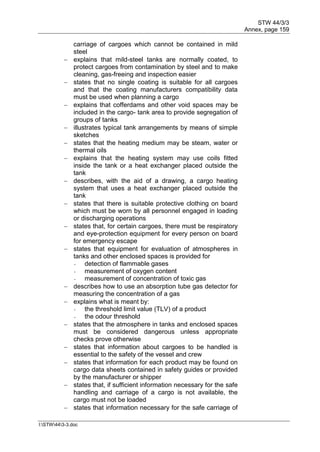 STW 44/3/3
Annex, page 159
I:STW443-3.doc
carriage of cargoes which cannot be contained in mild
steel
 explains that mild-steel tanks are normally coated, to
protect cargoes from contamination by steel and to make
cleaning, gas-freeing and inspection easier
 states that no single coating is suitable for all cargoes
and that the coating manufacturers compatibility data
must be used when planning a cargo
 explains that cofferdams and other void spaces may be
included in the cargo- tank area to provide segregation of
groups of tanks
 illustrates typical tank arrangements by means of simple
sketches
 states that the heating medium may be steam, water or
thermal oils
 explains that the heating system may use coils fitted
inside the tank or a heat exchanger placed outside the
tank
 describes, with the aid of a drawing, a cargo heating
system that uses a heat exchanger placed outside the
tank
 states that there is suitable protective clothing on board
which must be worn by all personnel engaged in loading
or discharging operations
 states that, for certain cargoes, there must be respiratory
and eye-protection equipment for every person on board
for emergency escape
 states that equipment for evaluation of atmospheres in
tanks and other enclosed spaces is provided for
- detection of flammable gases
- measurement of oxygen content
- measurement of concentration of toxic gas
 describes how to use an absorption tube gas detector for
measuring the concentration of a gas
 explains what is meant by:
- the threshold limit value (TLV) of a product
- the odour threshold
 states that the atmosphere in tanks and enclosed spaces
must be considered dangerous unless appropriate
checks prove otherwise
 states that information about cargoes to be handled is
essential to the safety of the vessel and crew
 states that information for each product may be found on
cargo data sheets contained in safety guides or provided
by the manufacturer or shipper
 states that, if sufficient information necessary for the safe
handling and carriage of a cargo is not available, the
cargo must not be loaded
 states that information necessary for the safe carriage of
 