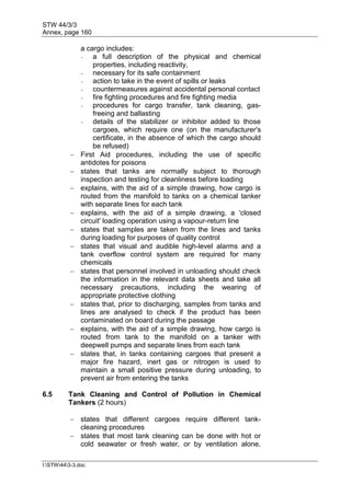 STW 44/3/3
Annex, page 160
I:STW443-3.doc
a cargo includes:
- a full description of the physical and chemical
properties, including reactivity,
- necessary for its safe containment
- action to take in the event of spills or leaks
- countermeasures against accidental personal contact
- fire fighting procedures and fire fighting media
- procedures for cargo transfer, tank cleaning, gas-
freeing and ballasting
- details of the stabilizer or inhibitor added to those
cargoes, which require one (on the manufacturer's
certificate, in the absence of which the cargo should
be refused)
 First Aid procedures, including the use of specific
antidotes for poisons
 states that tanks are normally subject to thorough
inspection and testing for cleanliness before loading
 explains, with the aid of a simple drawing, how cargo is
routed from the manifold to tanks on a chemical tanker
with separate lines for each tank
 explains, with the aid of a simple drawing, a 'closed
circuit' loading operation using a vapour-return line
 states that samples are taken from the lines and tanks
during loading for purposes of quality control
 states that visual and audible high-level alarms and a
tank overflow control system are required for many
chemicals
 states that personnel involved in unloading should check
the information in the relevant data sheets and take all
necessary precautions, including the wearing of
appropriate protective clothing
 states that, prior to discharging, samples from tanks and
lines are analysed to check if the product has been
contaminated on board during the passage
 explains, with the aid of a simple drawing, how cargo is
routed from tank to the manifold on a tanker with
deepwell pumps and separate lines from each tank
 states that, in tanks containing cargoes that present a
major fire hazard, inert gas or nitrogen is used to
maintain a small positive pressure during unloading, to
prevent air from entering the tanks
6.5 Tank Cleaning and Control of Pollution in Chemical
Tankers (2 hours)
 states that different cargoes require different tank-
cleaning procedures
 states that most tank cleaning can be done with hot or
cold seawater or fresh water, or by ventilation alone,
 