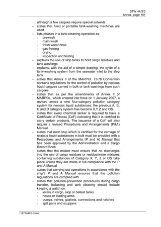 STW 44/3/3
Annex, page 161
I:STW443-3.doc
although a few cargoes require special solvents
 states that fixed or portable tank-washing machines are
used
 lists phases in a tank-cleaning operation as:
- prewash
- main wash
- fresh water rinse
- gas-freeing
- drying
- inspection and testing
 explains the use of slop tanks to hold cargo residues and
tank washings
 explains, with the aid of a simple drawing, the cycle of a
tank-washing system from the seawater inlet to the slop
tank
 states that Annex II of the MARPOL 73/78 Convention
contains regulations for the control of pollution by noxious
liquid cargoes carried in bulk or tank washings from such
cargoes
 states that as per the amendments of Annex II of
MARPOL, which entered into force on 1 January 2007, a
revised annex a new four-category pollution category
system for noxious liquid substances; the previous A, B,
C and D category system has become X,Y Z and OS.
 states that every chemical tanker is required to have a
Certificate of Fitness (CoF) indicating that it is certified to
carry certain products. The issuance of a CoF will also
require a revised Procedures and Arrangements (P&A)
Manual.
 states that each ship which is certified for the carriage of
noxious liquid substances in bulk must be provided with a
Procedures and Arrangements (P and A) Manual that
has been approved by the Administration and a Cargo
Record Book
 states that the master must ensure that no discharges
into the sea of cargo residues or residue/water mixtures
containing substances of Category X, Y, Z or OS take
place unless they are made in full compliance with the P
and A Manual
 states that carrying out operations in accordance with the
ship's P and A Manual ensures that the pollution
regulations are complied with
 states that pollution-prevention procedures during cargo
transfer, ballasting and tank cleaning should include
keeping a watch on:
- levels in cargo, slop or ballast tanks
- hoses or loading arms
- pumps, valves, gaskets, connections and hatches
- spill pans and scuppers
 