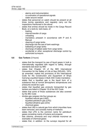 STW 44/3/3
Annex, page 162
I:STW443-3.doc
- alarms and instrumentation
- co-ordination of operational signals
- water around vessel
 states that personnel on watch should be present at all
times during operations and regularly carry out the
inspections mentioned in the above
 states that entries should be made in the Cargo Record
Book, on a tank-to- tank basis, of:
- loading
- internal transfer of cargo
- unloading
- mandatory prewash in accordance with P and A
Manual
- cleaning of cargo tanks
- discharge into the sea of tank washings
- ballasting of cargo tanks
- discharge of ballast water from cargo tanks
- accidental or other exceptional discharge control by
authorized surveyors
6.6 Gas Tankers (3 hours)
 states that the transport by sea of liquid gases in bulk is
internationally regulated with regard to safety, through
standards laid down by IMO
 states that Chapter VII of the IMO International
Convention for the Safety of Life at Sea (SOLAS), 1974,
as amended, makes the provisions of the International
Code for the Construction and Equipment of Ships
Carrying Liquefied Gases in Bulk (IGC Code) mandatory
 states that a liquefied gas is the liquid form of a
substance that at normal atmospheric temperatures and
pressures would be a gas
 states that liquefied gas products transported by gas
tankers are listed in Chapter 19 of the IGC Code
 states that some of those substances are also covered
by the IBC Code
 divides gas cargoes into four groups as:
- liquefied natural gas (LNG)
- liquefied petroleum gas (LPG)
- liquefied ethylene gas (LEG)
- chemical gases
 states that LNG is natural gas from which impurities have
been removed, and consists mainly of methane
 states that LPG is the common name for petroleum
gases consisting mainly of butane and propane
 lists chlorine, ammonia and vinyl chloride monomer as
examples of chemical gases
 states that, in addition .to the surveys required for all
 