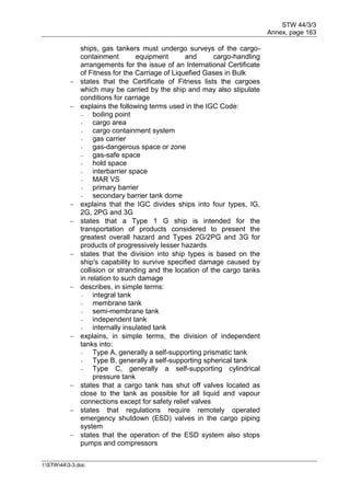 STW 44/3/3
Annex, page 163
I:STW443-3.doc
ships, gas tankers must undergo surveys of the cargo-
containment equipment and cargo-handling
arrangements for the issue of an International Certificate
of Fitness for the Carriage of Liquefied Gases in Bulk
 states that the Certificate of Fitness lists the cargoes
which may be carried by the ship and may also stipulate
conditions for carriage
 explains the following terms used in the IGC Code:
- boiling point
- cargo area
- cargo containment system
- gas carrier
- gas-dangerous space or zone
- gas-safe space
- hold space
- interbarrier space
- MAR VS
- primary barrier
- secondary barrier tank dome
 explains that the IGC divides ships into four types, IG,
2G, 2PG and 3G
 states that a Type 1 G ship is intended for the
transportation of products considered to present the
greatest overall hazard and Types 2G/2PG and 3G for
products of progressively lesser hazards
 states that the division into ship types is based on the
ship's capability to survive specified damage caused by
collision or stranding and the location of the cargo tanks
in relation to such damage
 describes, in simple terms:
- integral tank
- membrane tank
- semi-membrane tank
- independent tank
- internally insulated tank
 explains, in simple terms, the division of independent
tanks into:
- Type A, generally a self-supporting prismatic tank
- Type B, generally a self-supporting spherical tank
- Type C, generally a self-supporting cylindrical
pressure tank
 states that a cargo tank has shut off valves located as
close to the tank as possible for all liquid and vapour
connections except for safety relief valves
 states that regulations require remotely operated
emergency shutdown (ESD) valves in the cargo piping
system
 states that the operation of the ESD system also stops
pumps and compressors
 