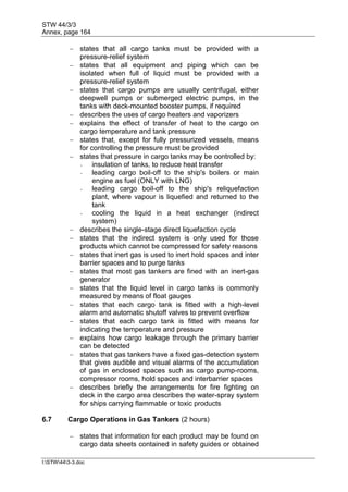 STW 44/3/3
Annex, page 164
I:STW443-3.doc
 states that all cargo tanks must be provided with a
pressure-relief system
 states that all equipment and piping which can be
isolated when full of liquid must be provided with a
pressure-relief system
 states that cargo pumps are usually centrifugal, either
deepwell pumps or submerged electric pumps, in the
tanks with deck-mounted booster pumps, if required
 describes the uses of cargo heaters and vaporizers
 explains the effect of transfer of heat to the cargo on
cargo temperature and tank pressure
 states that, except for fully pressurized vessels, means
for controlling the pressure must be provided
 states that pressure in cargo tanks may be controlled by:
- insulation of tanks, to reduce heat transfer
- leading cargo boil-off to the ship's boilers or main
engine as fuel (ONLY with LNG)
- leading cargo boil-off to the ship's reliquefaction
plant, where vapour is liquefied and returned to the
tank
- cooling the liquid in a heat exchanger (indirect
system)
 describes the single-stage direct liquefaction cycle
 states that the indirect system is only used for those
products which cannot be compressed for safety reasons
 states that inert gas is used to inert hold spaces and inter
barrier spaces and to purge tanks
 states that most gas tankers are fined with an inert-gas
generator
 states that the liquid level in cargo tanks is commonly
measured by means of float gauges
 states that each cargo tank is fitted with a high-level
alarm and automatic shutoff valves to prevent overflow
 states that each cargo tank is fitted with means for
indicating the temperature and pressure
 explains how cargo leakage through the primary barrier
can be detected
 states that gas tankers have a fixed gas-detection system
that gives audible and visual alarms of the accumulation
of gas in enclosed spaces such as cargo pump-rooms,
compressor rooms, hold spaces and interbarrier spaces
 describes briefly the arrangements for fire fighting on
deck in the cargo area describes the water-spray system
for ships carrying flammable or toxic products
6.7 Cargo Operations in Gas Tankers (2 hours)
 states that information for each product may be found on
cargo data sheets contained in safety guides or obtained
 