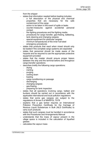STW 44/3/3
Annex, page 165
I:STW443-3.doc
from the shipper
 states that information needed before loading includes:
- a full description of the physical and chemical
properties that are necessary for the safe
containment of the cargo
- action to be taken in the event of spills or leaks
- counter-measures against accidental personal
contact
- fire fighting procedures and fire fighting media
- procedures for cargo transfer, gas-freeing, ballasting,
tank cleaning and changing cargoes
- special equipment for particular cargoes
- minimum temperatures of the inner hull steel
- emergency procedures
 states that products that react when mixed should only
be loaded if the complete cargo systems are separated
 states that personnel should be made aware of the
hazards and be required to use the appropriate protective
equipment provided
 states that the master should ensure proper liaison
between the ship and the terminal before and throughout
cargo-transfer operations
 describes briefly the following cargo operations:
- drying
- inerting
- purging
- cooling down
- loading
- cargo conditioning on passage
- discharging
- changing cargoes
- gas-freeing
- preparing for tank inspection
 states that all operations involving cargo, ballast and
bunkers should be carried out in accordance with the
applicable international and local pollution regulations
 states that some gas cargoes are subject to the
regulations of Annex II of MARPOL 73/78
 explains that a gas tanker requires an International
Pollution Prevention Certificate for the Carriage of
Noxious Liquid Substances in Bulk (NLS Certificate) to
carry such products
 states that such cargoes must be handled in accordance
with the Procedures and Arrangements Manual
 understands that the mass of vapour present in the
ullage space is included in the calculation of liquefied
gasses
 calculates the vapour mass
 