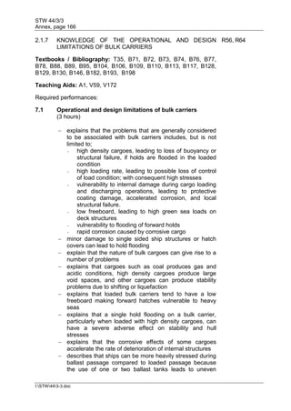 STW 44/3/3
Annex, page 166
I:STW443-3.doc
2.1.7 KNOWLEDGE OF THE OPERATIONAL AND DESIGN
LIMITATIONS OF BULK CARRIERS
R56, R64
Textbooks / Bibliography: T35, B71, B72, B73, B74, B76, B77,
B78, B88, B89, B95, B104, B106, B109, B110, B113, B117, B128,
B129, B130, B146, B182, B193, B198
Teaching Aids: A1, V59, V172
Required performances:
7.1 Operational and design limitations of bulk carriers
(3 hours)
 explains that the problems that are generally considered
to be associated with bulk carriers includes, but is not
limited to;
- high density cargoes, leading to loss of buoyancy or
structural failure, if holds are flooded in the loaded
condition
- high loading rate, leading to possible loss of control
of load condition; with consequent high stresses
- vulnerability to internal damage during cargo loading
and discharging operations, leading to protective
coating damage, accelerated corrosion, and local
structural failure.
- low freeboard, leading to high green sea loads on
deck structures
- vulnerability to flooding of forward holds
- rapid corrosion caused by corrosive cargo
 minor damage to single sided ship structures or hatch
covers can lead to hold flooding
 explain that the nature of bulk cargoes can give rise to a
number of problems
 explains that cargoes such as coal produces gas and
acidic conditions, high density cargoes produce large
void spaces, and other cargoes can produce stability
problems due to shifting or liquefaction
 explains that loaded bulk carriers tend to have a low
freeboard making forward hatches vulnerable to heavy
seas
 explains that a single hold flooding on a bulk carrier,
particularly when loaded with high density cargoes, can
have a severe adverse effect on stability and hull
stresses
 explains that the corrosive effects of some cargoes
accelerate the rate of deterioration of internal structures
 describes that ships can be more heavily stressed during
ballast passage compared to loaded passage because
the use of one or two ballast tanks leads to uneven
 