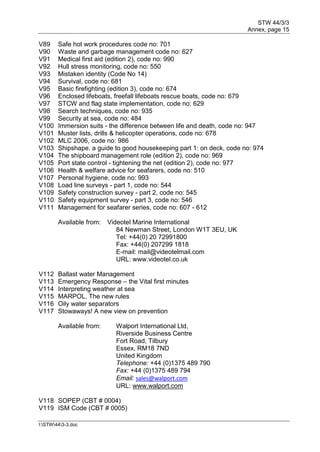 STW 44/3/3
Annex, page 15
I:STW443-3.doc
V89 Safe hot work procedures code no: 701
V90 Waste and garbage management code no: 627
V91 Medical first aid (edition 2), code no: 990
V92 Hull stress monitoring, code no: 550
V93 Mistaken identity (Code No 14)
V94 Survival, code no: 681
V95 Basic firefighting (edition 3), code no: 674
V96 Enclosed lifeboats, freefall lifeboats rescue boats, code no: 679
V97 STCW and flag state implementation, code no: 629
V98 Search techniques, code no: 935
V99 Security at sea, code no: 484
V100 Immersion suits - the difference between life and death, code no: 947
V101 Muster lists, drills & helicopter operations, code no: 678
V102 MLC 2006, code no: 986
V103 Shipshape. a guide to good housekeeping part 1: on deck, code no: 974
V104 The shipboard management role (edition 2), code no: 969
V105 Port state control - tightening the net (edition 2), code no: 977
V106 Health & welfare advice for seafarers, code no: 510
V107 Personal hygiene, code no: 993
V108 Load line surveys - part 1, code no: 544
V109 Safety construction survey - part 2, code no: 545
V110 Safety equipment survey - part 3, code no: 546
V111 Management for seafarer series, code no: 607 - 612
Available from: Videotel Marine International
84 Newman Street, London W1T 3EU, UK
Tel: +44(0) 20 72991800
Fax: +44(0) 207299 1818
E-mail: mail@videotelmail.com
URL: www.videotel.co.uk
V112 Ballast water Management
V113 Emergency Response – the Vital first minutes
V114 Interpreting weather at sea
V115 MARPOL. The new rules
V116 Oily water separators
V117 Stowaways! A new view on prevention
Available from: Walport International Ltd,
Riverside Business Centre
Fort Road, Tilbury
Essex, RM18 7ND
United Kingdom
Telephone: +44 (0)1375 489 790
Fax: +44 (0)1375 489 794
Email: sales@walport.com
URL: www.walport.com
V118 SOPEP (CBT # 0004)
V119 ISM Code (CBT # 0005)
 