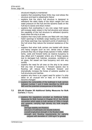 STW 44/3/3
Annex, page 168
I:STW443-3.doc
structural integrity is maintained
 explains that exceeding these limits may over-stress the
structure and lead to catastrophic failure
 explains that the ship's hull structure is designed to
withstand the static loads of the ship's weight and sea
water pressure on the hull and the dynamic loads on the
hull due to waves and ship's motion
 explains that overloading in any one cargo hold space
will increase static stress in the hull structure and reduce
the capability of the hull structure to withstand dynamic
loads when the ship is at sea
 explains that many bulk carriers are fitted with very large
hatch openings to facilitate cargo loading and unloading
and these openings may represent points of weakness in
the hull since they reduce the torsional resistance of the
hull
 explains that when bulk carriers are loaded with dense
and heavy cargoes such as iron, dense ores or steel
products they rely on large empty spaces in holds, ballast
tanks, voids and forward tanks as reserve buoyancy to
stay afloat and if seawater enters any of these spaces
due to damaged hull, hatches, accesses, ventilators or
air pipes, the vessel can lose buoyancy and sink very
quickly
 explains the need for all crew on the ship to be aware
that any loss of buoyancy in forward spaces due to
flooding will reduce the freeboard forward and
dramatically increase the forces of extreme weather on
hull structures and hatches
 explains why there is an urgent need for action if a ship
takes on an unusual trim or heel, or if her motions
become changed
 explains the vulnerability of the bulkhead in bulk carriers
between number 1 and 2 holds identified by IACS and
IMO and the potential consequences of this failing
7.2 SOLAS Chapter XII Additional Safety Measures for Bulk
Carriers (1 hours)
 explains the regulations provided as Additional Safety
Measures for Bulk Carriers in Chapter XII of the SOLAS
convention which apply to bulk carriers of 150m in length
and upwards, carrying high density dry bulk cargoes,
including:
- damage stability and flotation,
- structure of bulkheads and double bottoms,
- overall longitudinal strength in the flooded state,
- strength and flooding requirements for carrying
cargoes with densities of 1,000 kg/m3
or greater
 
