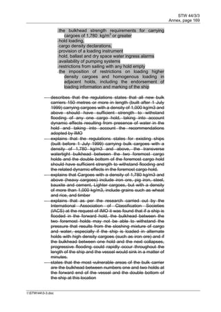 STW 44/3/3
Annex, page 169
I:STW443-3.doc
- the bulkhead strength requirements for carrying
cargoes of 1,780 kg/m3
or greater
- hold loading,
- cargo density declarations,
- provision of a loading instrument
- hold, ballast and dry space water ingress alarms
- availability of pumping systems
- restrictions from sailing with any hold empty
- the imposition of restrictions on loading higher
density cargoes and homogenous loading in
adjacent holds, including the endorsement of
loading information and marking of the ship
 describes that the regulations states that all new bulk
carriers 150 metres or more in length (built after 1 July
1999) carrying cargoes with a density of 1,000 kg/m3 and
above should have sufficient strength to withstand
flooding of any one cargo hold, taking into account
dynamic effects resulting from presence of water in the
hold and taking into account the recommendations
adopted by IMO
 explains that the regulations states for existing ships
(built before 1 July 1999) carrying bulk cargoes with a
density of 1,780 kg/m3 and above, the transverse
watertight bulkhead between the two foremost cargo
holds and the double bottom of the foremost cargo hold
should have sufficient strength to withstand flooding and
the related dynamic effects in the foremost cargo hold.
 explains that Cargoes with a density of 1,780 kg/m3 and
above (heavy cargoes) include iron ore, pig iron, steel,
bauxite and cement, Lighter cargoes, but with a density
of more than 1,000 kg/m3, include grains such as wheat
and rice, and timber
 explains that as per the research carried out by the
International Association of Classification Societies
(IACS) at the request of IMO it was found that if a ship is
flooded in the forward hold, the bulkhead between the
two foremost holds may not be able to withstand the
pressure that results from the sloshing mixture of cargo
and water, especially if the ship is loaded in alternate
holds with high density cargoes (such as iron ore) and if
the bulkhead between one hold and the next collapses,
progressive flooding could rapidly occur throughout the
length of the ship and the vessel would sink in a matter of
minutes.
 states that the most vulnerable areas of the bulk carrier
are the bulkhead between numbers one and two holds at
the forward end of the vessel and the double bottom of
the ship at this location
 