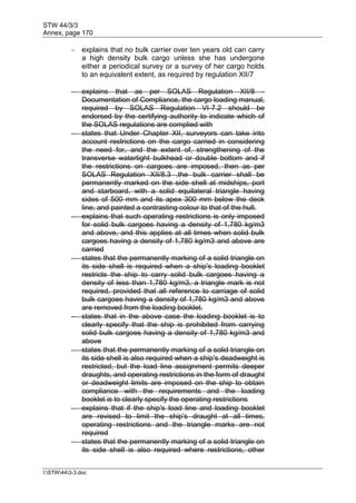 STW 44/3/3
Annex, page 170
I:STW443-3.doc
 explains that no bulk carrier over ten years old can carry
a high density bulk cargo unless she has undergone
either a periodical survey or a survey of her cargo holds
to an equivalent extent, as required by regulation XII/7
 explains that as per SOLAS Regulation XII/8 -
Documentation of Compliance, the cargo loading manual,
required by SOLAS Regulation VI-7.2 should be
endorsed by the certifying authority to indicate which of
the SOLAS regulations are complied with
 states that Under Chapter XII, surveyors can take into
account restrictions on the cargo carried in considering
the need for, and the extent of, strengthening of the
transverse watertight bulkhead or double bottom and if
the restrictions on cargoes are imposed, then as per
SOLAS Regulation XII/8.3 ,the bulk carrier shall be
permanently marked on the side shell at midships, port
and starboard, with a solid equilateral triangle having
sides of 500 mm and its apex 300 mm below the deck
line, and painted a contrasting colour to that of the hull.
 explains that such operating restrictions is only imposed
for solid bulk cargoes having a density of 1,780 kg/m3
and above, and this applies at all times when solid bulk
cargoes having a density of 1,780 kg/m3 and above are
carried
 states that the permanently marking of a solid triangle on
its side shell is required when a ship's loading booklet
restricts the ship to carry solid bulk cargoes having a
density of less than 1,780 kg/m3, a triangle mark is not
required, provided that all reference to carriage of solid
bulk cargoes having a density of 1,780 kg/m3 and above
are removed from the loading booklet.
 states that in the above case the loading booklet is to
clearly specify that the ship is prohibited from carrying
solid bulk cargoes having a density of 1,780 kg/m3 and
above
 states that the permanently marking of a solid triangle on
its side shell is also required when a ship's deadweight is
restricted, but the load line assignment permits deeper
draughts, and operating restrictions in the form of draught
or deadweight limits are imposed on the ship to obtain
compliance with the requirements and the loading
booklet is to clearly specify the operating restrictions
 explains that if the ship's load line and loading booklet
are revised to limit the ship's draught at all times,
operating restrictions and the triangle marks are not
required
 states that the permanently marking of a solid triangle on
its side shell is also required where restrictions, other
 