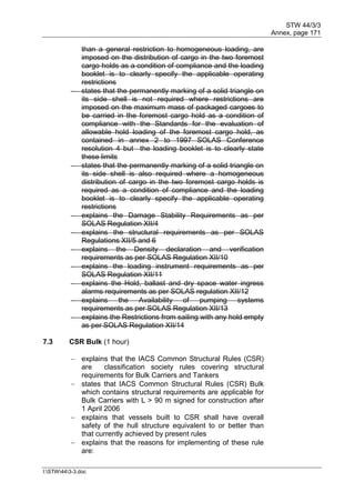 STW 44/3/3
Annex, page 171
I:STW443-3.doc
than a general restriction to homogeneous loading, are
imposed on the distribution of cargo in the two foremost
cargo holds as a condition of compliance and the loading
booklet is to clearly specify the applicable operating
restrictions
 states that the permanently marking of a solid triangle on
its side shell is not required where restrictions are
imposed on the maximum mass of packaged cargoes to
be carried in the foremost cargo hold as a condition of
compliance with the Standards for the evaluation of
allowable hold loading of the foremost cargo hold, as
contained in annex 2 to 1997 SOLAS Conference
resolution 4 but the loading booklet is to clearly state
these limits
 states that the permanently marking of a solid triangle on
its side shell is also required where a homogeneous
distribution of cargo in the two foremost cargo holds is
required as a condition of compliance and the loading
booklet is to clearly specify the applicable operating
restrictions
 explains the Damage Stability Requirements as per
SOLAS Regulation XII/4
 explains the structural requirements as per SOLAS
Regulations XII/5 and 6
 explains the Density declaration and verification
requirements as per SOLAS Regulation XII/10
 explains the loading instrument requirements as per
SOLAS Regulation XII/11
 explains the Hold, ballast and dry space water ingress
alarms requirements as per SOLAS regulation XII/12
 explains the Availability of pumping systems
requirements as per SOLAS Regulation XII/13
 explains the Restrictions from sailing with any hold empty
as per SOLAS Regulation XII/14
7.3 CSR Bulk (1 hour)
 explains that the IACS Common Structural Rules (CSR)
are classification society rules covering structural
requirements for Bulk Carriers and Tankers
 states that IACS Common Structural Rules (CSR) Bulk
which contains structural requirements are applicable for
Bulk Carriers with L > 90 m signed for construction after
1 April 2006
 explains that vessels built to CSR shall have overall
safety of the hull structure equivalent to or better than
that currently achieved by present rules
 explains that the reasons for implementing of these rule
are:
 